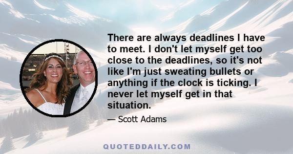 There are always deadlines I have to meet. I don't let myself get too close to the deadlines, so it's not like I'm just sweating bullets or anything if the clock is ticking. I never let myself get in that situation.