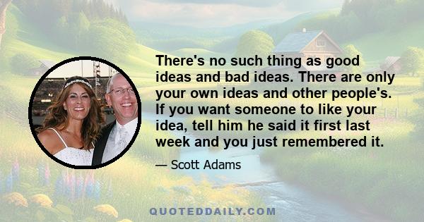 There's no such thing as good ideas and bad ideas. There are only your own ideas and other people's. If you want someone to like your idea, tell him he said it first last week and you just remembered it.