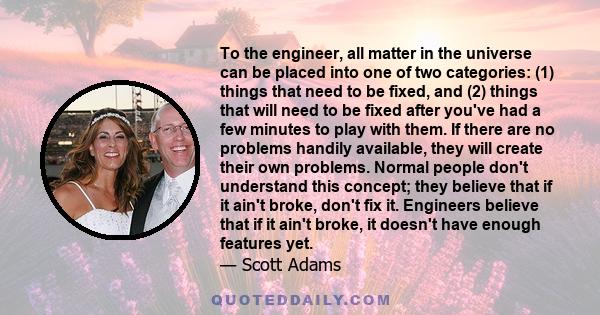 To the engineer, all matter in the universe can be placed into one of two categories: (1) things that need to be fixed, and (2) things that will need to be fixed after you've had a few minutes to play with them. If