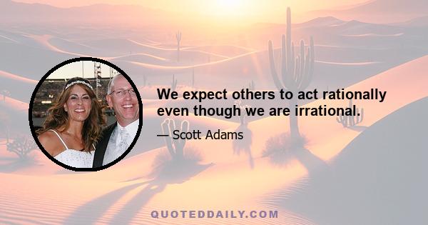 We expect others to act rationally even though we are irrational.