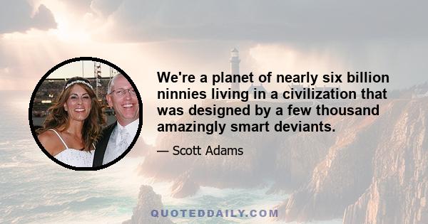 We're a planet of nearly six billion ninnies living in a civilization that was designed by a few thousand amazingly smart deviants.