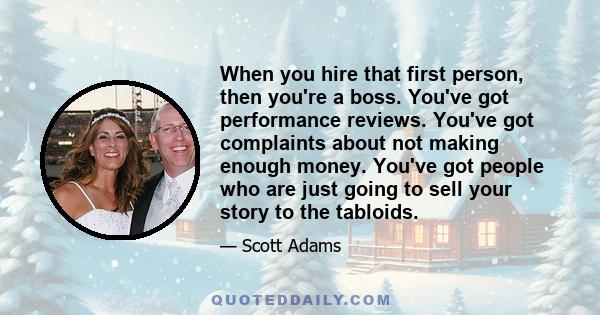 When you hire that first person, then you're a boss. You've got performance reviews. You've got complaints about not making enough money. You've got people who are just going to sell your story to the tabloids.