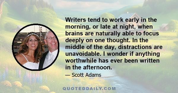 Writers tend to work early in the morning, or late at night, when brains are naturally able to focus deeply on one thought. In the middle of the day, distractions are unavoidable. I wonder if anything worthwhile has