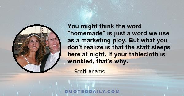 You might think the word homemade is just a word we use as a marketing ploy. But what you don't realize is that the staff sleeps here at night. If your tablecloth is wrinkled, that's why.