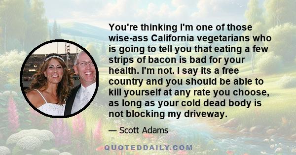 You're thinking I'm one of those wise-ass California vegetarians who is going to tell you that eating a few strips of bacon is bad for your health. I'm not. I say its a free country and you should be able to kill