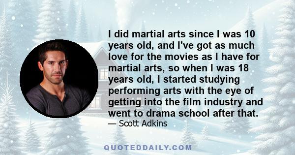 I did martial arts since I was 10 years old, and I've got as much love for the movies as I have for martial arts, so when I was 18 years old, I started studying performing arts with the eye of getting into the film