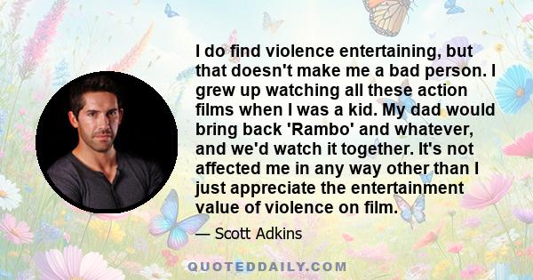 I do find violence entertaining, but that doesn't make me a bad person. I grew up watching all these action films when I was a kid. My dad would bring back 'Rambo' and whatever, and we'd watch it together. It's not