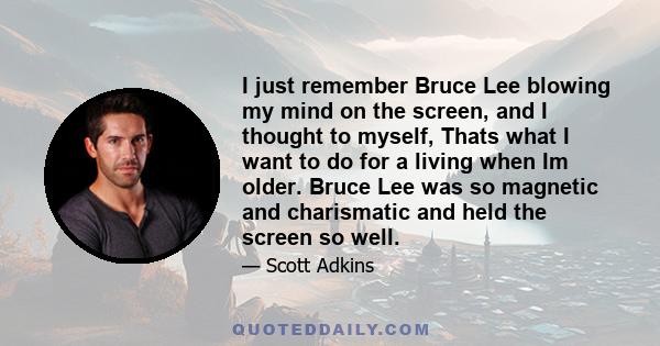 I just remember Bruce Lee blowing my mind on the screen, and I thought to myself, Thats what I want to do for a living when Im older. Bruce Lee was so magnetic and charismatic and held the screen so well.