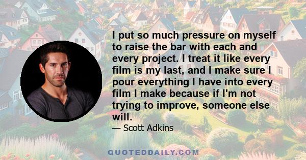 I put so much pressure on myself to raise the bar with each and every project. I treat it like every film is my last, and I make sure I pour everything I have into every film I make because if I'm not trying to improve, 