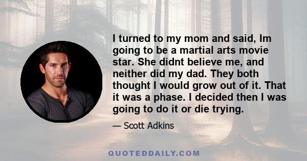 I turned to my mom and said, Im going to be a martial arts movie star. She didnt believe me, and neither did my dad. They both thought I would grow out of it. That it was a phase. I decided then I was going to do it or