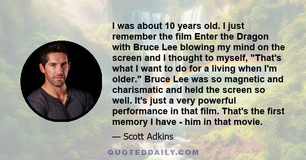 I was about 10 years old. I just remember the film Enter the Dragon with Bruce Lee blowing my mind on the screen and I thought to myself, That's what I want to do for a living when I'm older. Bruce Lee was so magnetic