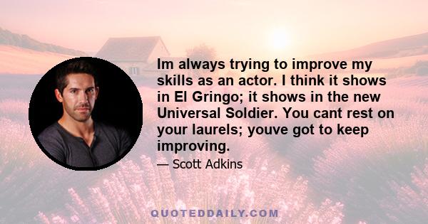 Im always trying to improve my skills as an actor. I think it shows in El Gringo; it shows in the new Universal Soldier. You cant rest on your laurels; youve got to keep improving.