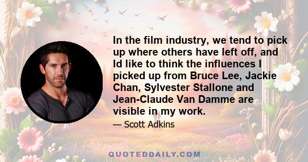 In the film industry, we tend to pick up where others have left off, and Id like to think the influences I picked up from Bruce Lee, Jackie Chan, Sylvester Stallone and Jean-Claude Van Damme are visible in my work.