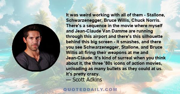 It was weird working with all of them - Stallone, Schwarzenegger, Bruce Willis, Chuck Norris. There's a sequence in the movie where myself and Jean-Claude Van Damme are running through this airport and there's this