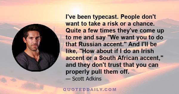 I've been typecast. People don't want to take a risk or a chance. Quite a few times they've come up to me and say We want you to do that Russian accent. And I'll be like, How about if I do an Irish accent or a South