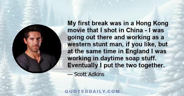 My first break was in a Hong Kong movie that I shot in China - I was going out there and working as a western stunt man, if you like, but at the same time in England I was working in daytime soap stuff. Eventually I put 