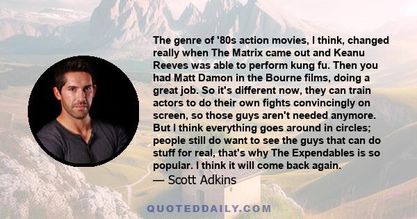 The genre of '80s action movies, I think, changed really when The Matrix came out and Keanu Reeves was able to perform kung fu. Then you had Matt Damon in the Bourne films, doing a great job. So it's different now, they 