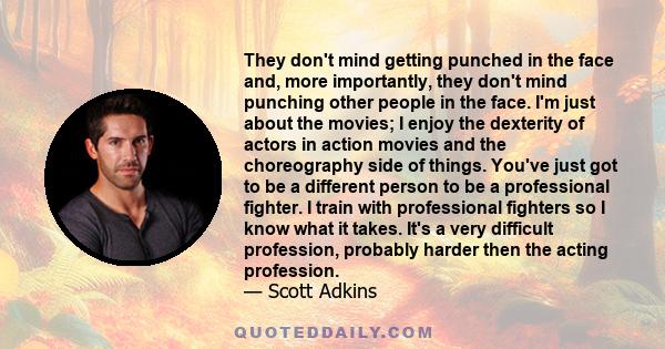 They don't mind getting punched in the face and, more importantly, they don't mind punching other people in the face. I'm just about the movies; I enjoy the dexterity of actors in action movies and the choreography side 