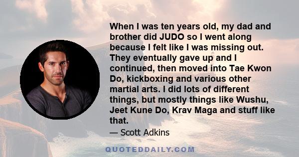 When I was ten years old, my dad and brother did JUDO so I went along because I felt like I was missing out. They eventually gave up and I continued, then moved into Tae Kwon Do, kickboxing and various other martial