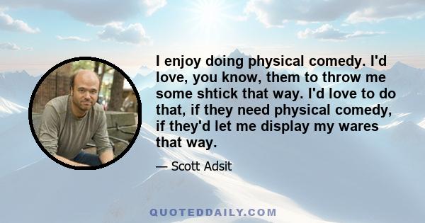 I enjoy doing physical comedy. I'd love, you know, them to throw me some shtick that way. I'd love to do that, if they need physical comedy, if they'd let me display my wares that way.