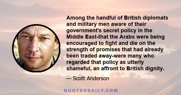 Among the handful of British diplomats and military men aware of their government's secret policy in the Middle East-that the Arabs were being encouraged to fight and die on the strength of promises that had already