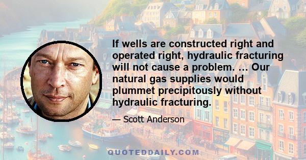 If wells are constructed right and operated right, hydraulic fracturing will not cause a problem. … Our natural gas supplies would plummet precipitously without hydraulic fracturing.