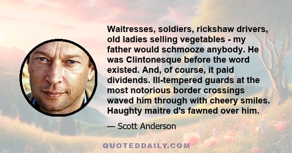 Waitresses, soldiers, rickshaw drivers, old ladies selling vegetables - my father would schmooze anybody. He was Clintonesque before the word existed. And, of course, it paid dividends. Ill-tempered guards at the most