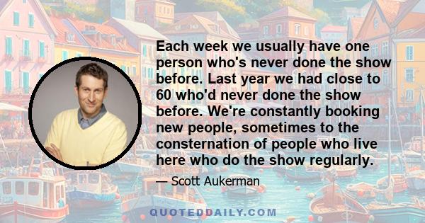 Each week we usually have one person who's never done the show before. Last year we had close to 60 who'd never done the show before. We're constantly booking new people, sometimes to the consternation of people who