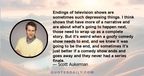 Endings of television shows are sometimes such depressing things. I think shows that have more of a narrative and are about what's going to happen next, those need to wrap up as a complete story. But it's weird when a