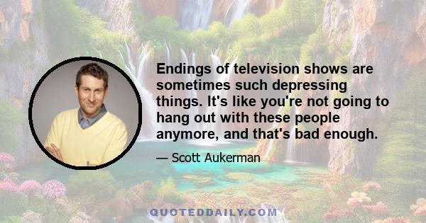 Endings of television shows are sometimes such depressing things. It's like you're not going to hang out with these people anymore, and that's bad enough.