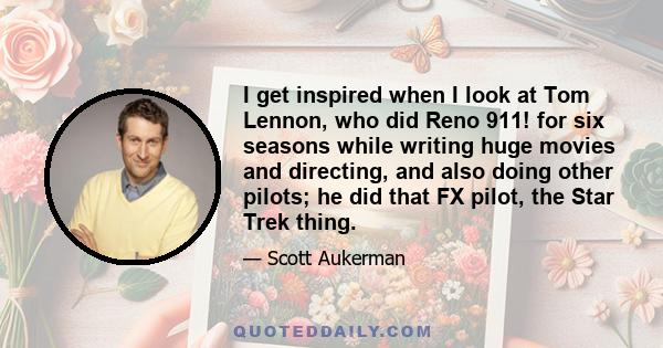 I get inspired when I look at Tom Lennon, who did Reno 911! for six seasons while writing huge movies and directing, and also doing other pilots; he did that FX pilot, the Star Trek thing.