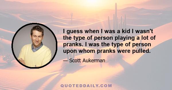 I guess when I was a kid I wasn't the type of person playing a lot of pranks. I was the type of person upon whom pranks were pulled.