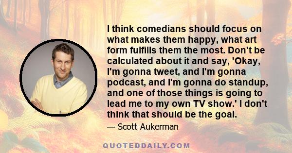 I think comedians should focus on what makes them happy, what art form fulfills them the most. Don't be calculated about it and say, 'Okay, I'm gonna tweet, and I'm gonna podcast, and I'm gonna do standup, and one of