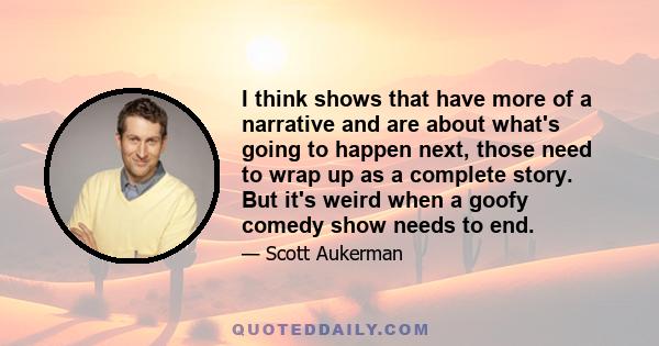 I think shows that have more of a narrative and are about what's going to happen next, those need to wrap up as a complete story. But it's weird when a goofy comedy show needs to end.