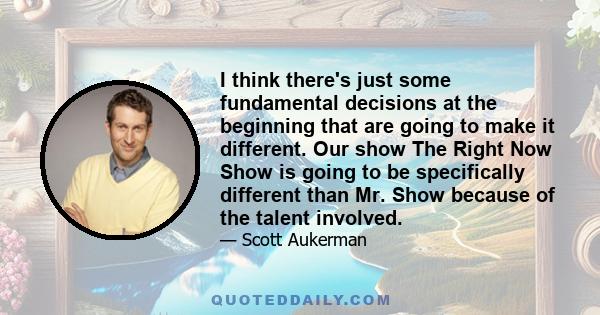 I think there's just some fundamental decisions at the beginning that are going to make it different. Our show The Right Now Show is going to be specifically different than Mr. Show because of the talent involved.