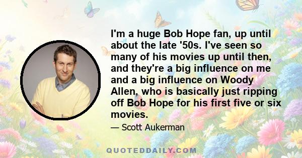 I'm a huge Bob Hope fan, up until about the late '50s. I've seen so many of his movies up until then, and they're a big influence on me and a big influence on Woody Allen, who is basically just ripping off Bob Hope for