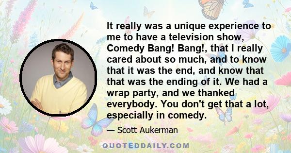 It really was a unique experience to me to have a television show, Comedy Bang! Bang!, that I really cared about so much, and to know that it was the end, and know that that was the ending of it. We had a wrap party,