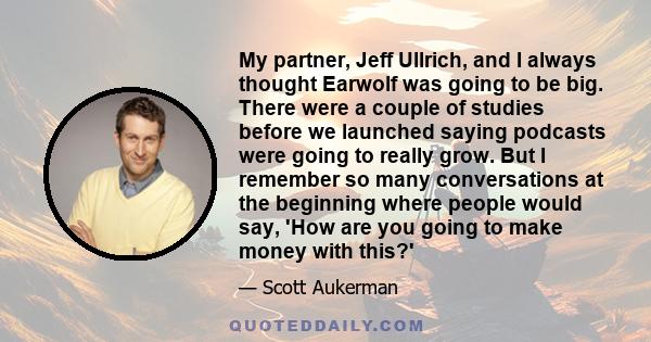 My partner, Jeff Ullrich, and I always thought Earwolf was going to be big. There were a couple of studies before we launched saying podcasts were going to really grow. But I remember so many conversations at the