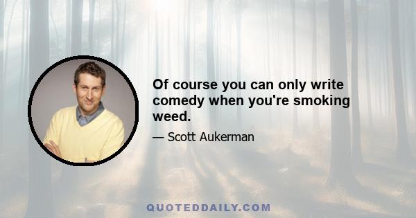 Оf course you can only write comedy when you're smoking weed.