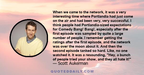 When we came to the network, it was a very interesting time where Portlandia had just come on the air and had been very, very successful. I think people had Portlandia-sized expectations for Comedy Bang! Bang!,