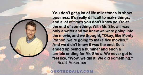 You don't get a lot of life milestones in show business. It's really difficult to make things, and a lot of times you don't know you're at the end of something. With Mr. Show, I was only a writer and we knew we were