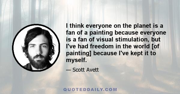 I think everyone on the planet is a fan of a painting because everyone is a fan of visual stimulation, but I've had freedom in the world [of painting] because I've kept it to myself.