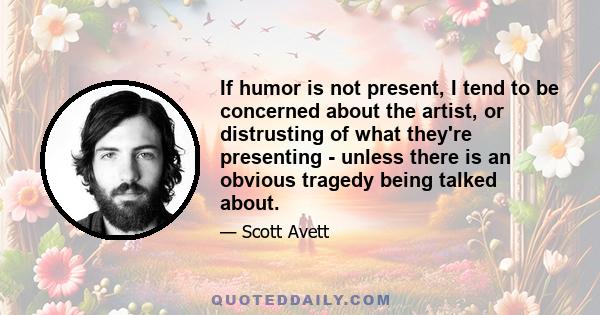 If humor is not present, I tend to be concerned about the artist, or distrusting of what they're presenting - unless there is an obvious tragedy being talked about.