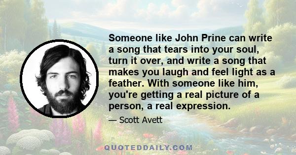 Someone like John Prine can write a song that tears into your soul, turn it over, and write a song that makes you laugh and feel light as a feather. With someone like him, you're getting a real picture of a person, a