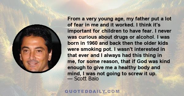 From a very young age, my father put a lot of fear in me and it worked. I think it's important for children to have fear. I never was curious about drugs or alcohol. I was born in 1960 and back then the older kids were