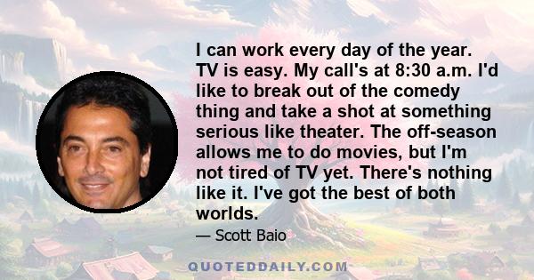 I can work every day of the year. TV is easy. My call's at 8:30 a.m. I'd like to break out of the comedy thing and take a shot at something serious like theater. The off-season allows me to do movies, but I'm not tired