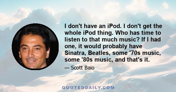 I don't have an iPod. I don't get the whole iPod thing. Who has time to listen to that much music? If I had one, it would probably have Sinatra, Beatles, some '70s music, some '80s music, and that's it.