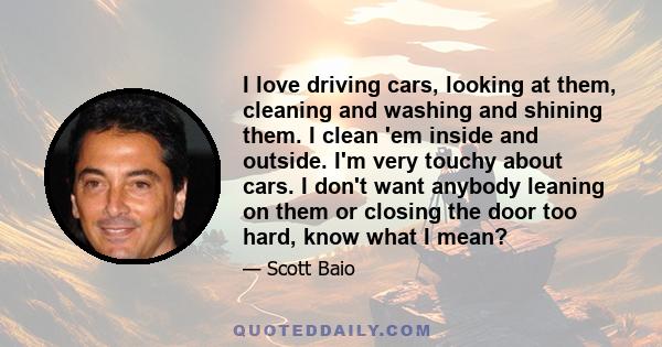 I love driving cars, looking at them, cleaning and washing and shining them. I clean 'em inside and outside. I'm very touchy about cars. I don't want anybody leaning on them or closing the door too hard, know what I