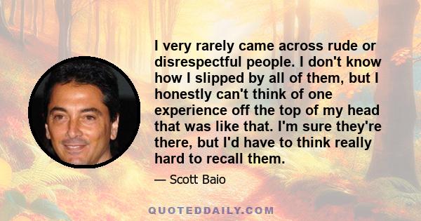 I very rarely came across rude or disrespectful people. I don't know how I slipped by all of them, but I honestly can't think of one experience off the top of my head that was like that. I'm sure they're there, but I'd