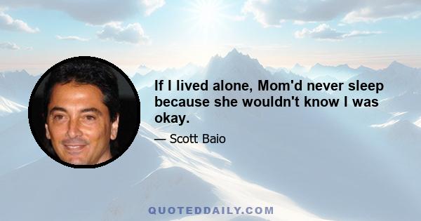 If I lived alone, Mom'd never sleep because she wouldn't know I was okay.